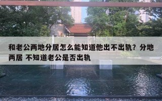 和老公兩地分居怎么能知道他出不出軌？分地兩居 不知道老公是否出軌