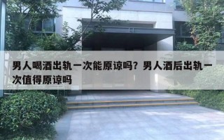 男人喝酒出軌一次能原諒嗎？男人酒后出軌一次值得原諒嗎