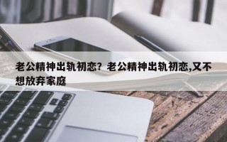 老公精神出軌初戀？老公精神出軌初戀,又不想放棄家庭