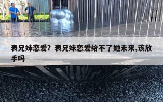 表兄妹戀愛(ài)？表兄妹戀愛(ài)給不了她未來(lái),該放手嗎