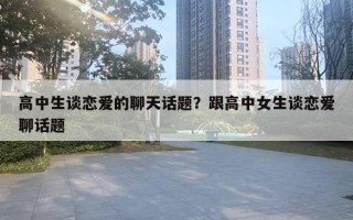 高中生談戀愛的聊天話題？跟高中女生談戀愛聊話題