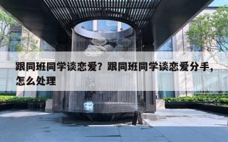 跟同班同學談戀愛？跟同班同學談戀愛分手,怎么處理