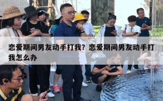 戀愛期間男友動(dòng)手打我？戀愛期間男友動(dòng)手打我怎么辦