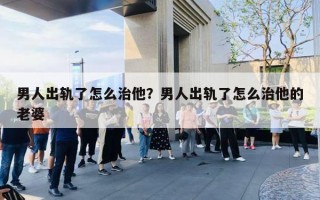 男人出軌了怎么治他？男人出軌了怎么治他的老婆