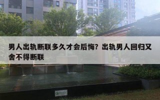 男人出軌斷聯(lián)多久才會后悔？出軌男人回歸又舍不得斷聯(lián)